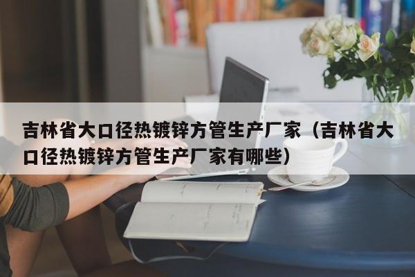 吉林省大口径热镀锌方管生产厂家（吉林省大口径热镀锌方管生产厂家有哪些）