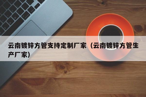 云南镀锌方管支持定制厂家（云南镀锌方管生产厂家）