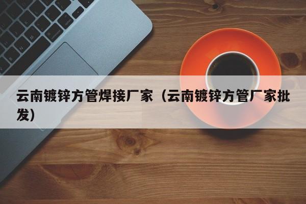 云南镀锌方管焊接厂家（云南镀锌方管厂家批发）