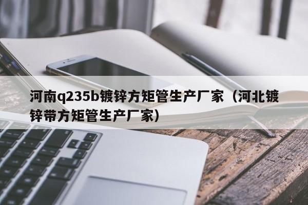 河南q235b镀锌方矩管生产厂家（河北镀锌带方矩管生产厂家）