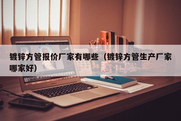 镀锌方管报价厂家有哪些（镀锌方管生产厂家哪家好）
