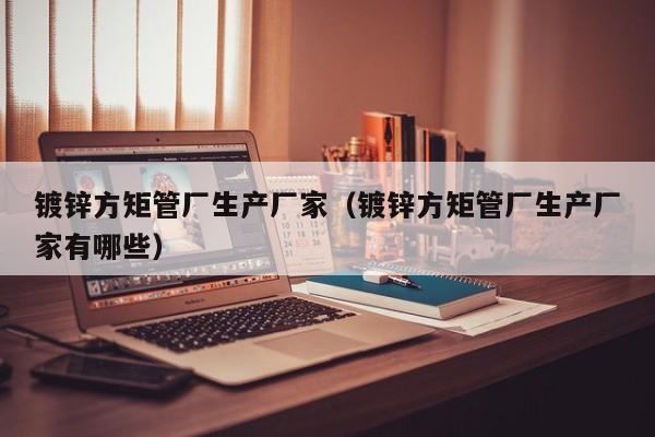 镀锌方矩管厂生产厂家（镀锌方矩管厂生产厂家有哪些）