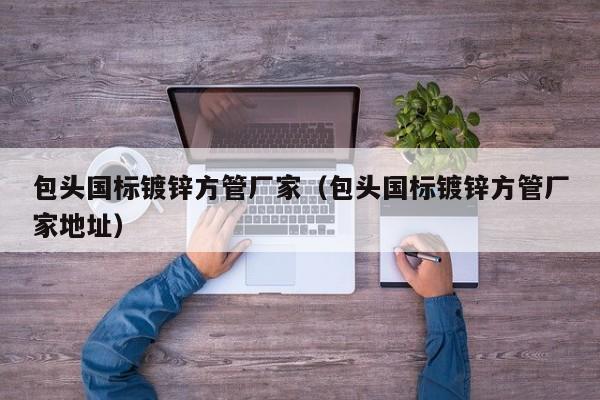 包头国标镀锌方管厂家（包头国标镀锌方管厂家地址）
