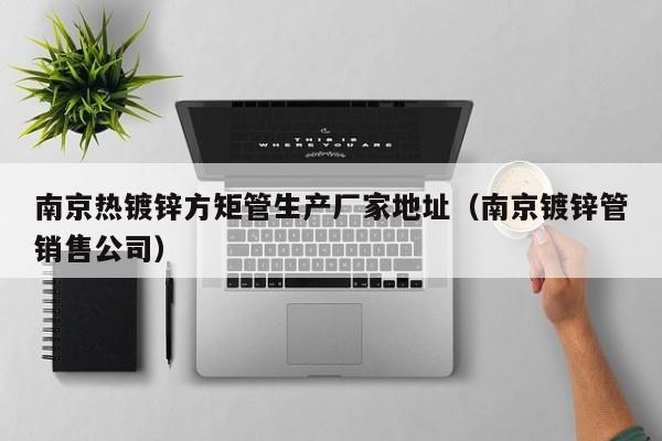 南京热镀锌方矩管生产厂家地址（南京镀锌管销售公司）