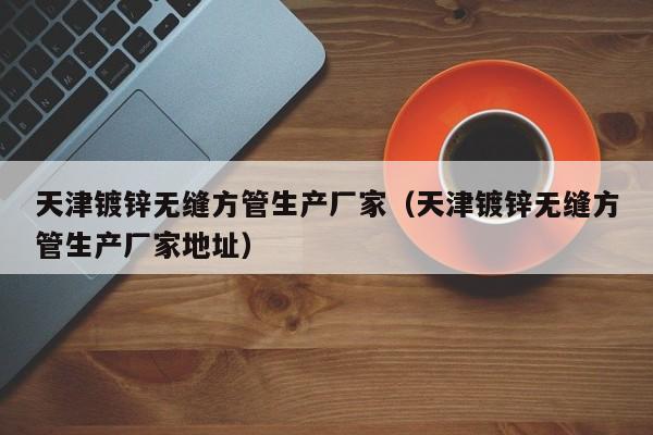 天津镀锌无缝方管生产厂家（天津镀锌无缝方管生产厂家地址）