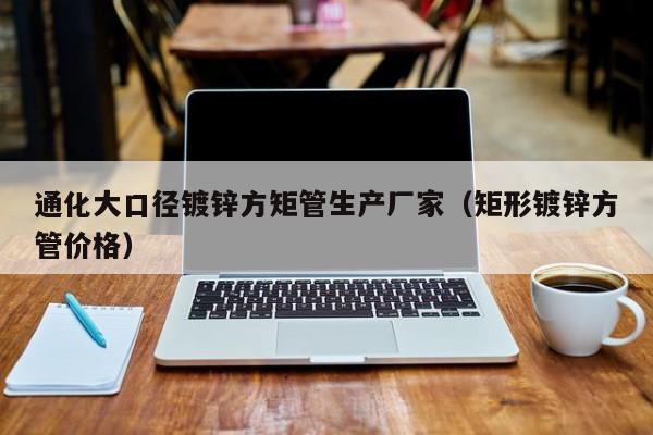 通化大口径镀锌方矩管生产厂家（矩形镀锌方管价格）