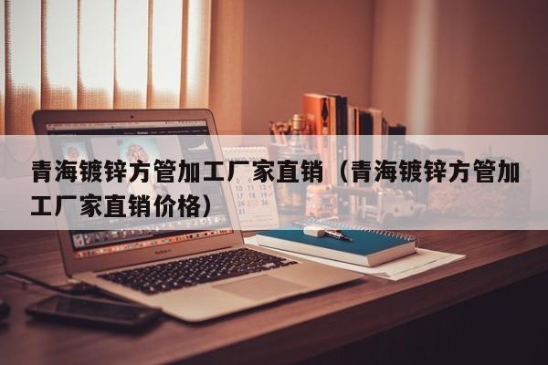 青海镀锌方管加工厂家直销（青海镀锌方管加工厂家直销价格）