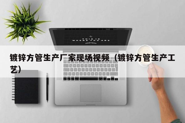镀锌方管生产厂家现场视频（镀锌方管生产工艺）