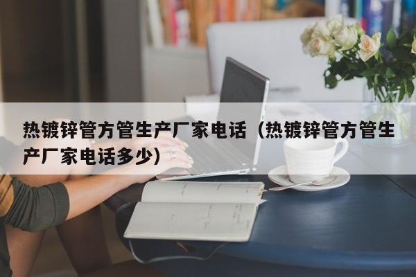 热镀锌管方管生产厂家电话（热镀锌管方管生产厂家电话多少）