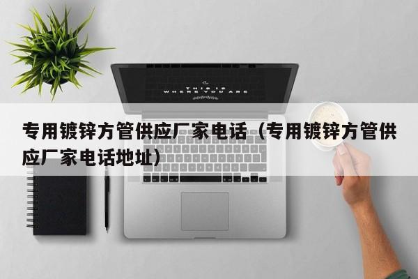 专用镀锌方管供应厂家电话（专用镀锌方管供应厂家电话地址）