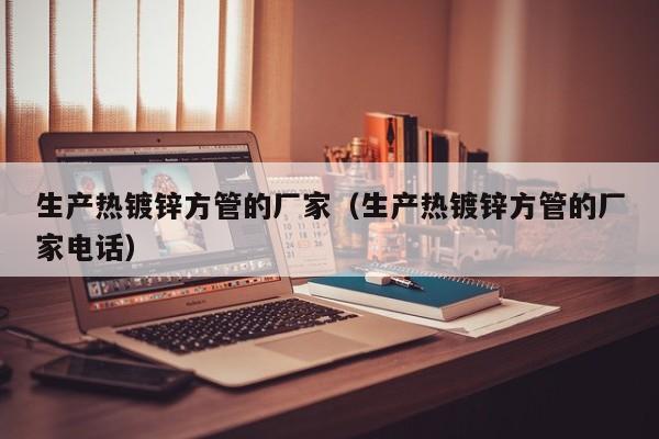 生产热镀锌方管的厂家（生产热镀锌方管的厂家电话）