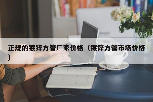 正规的镀锌方管厂家价格（镀锌方管市场价格）