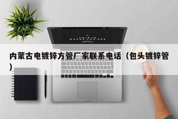 内蒙古电镀锌方管厂家联系电话（包头镀锌管）