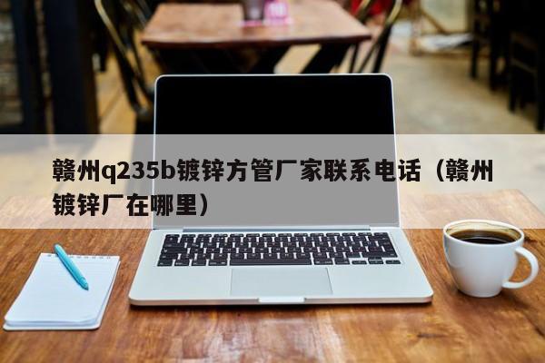 赣州q235b镀锌方管厂家联系电话（赣州镀锌厂在哪里）