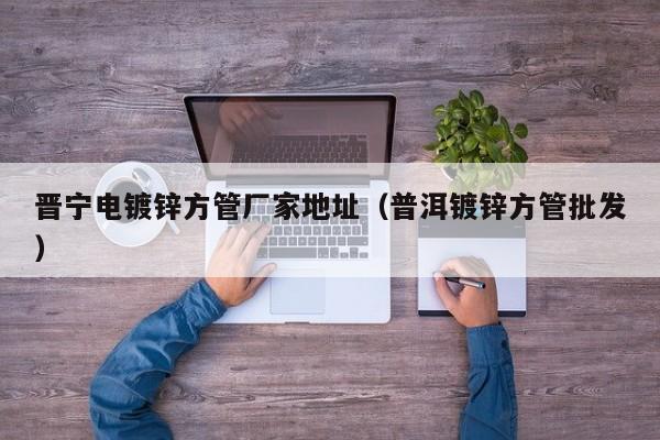 晋宁电镀锌方管厂家地址（普洱镀锌方管批发）