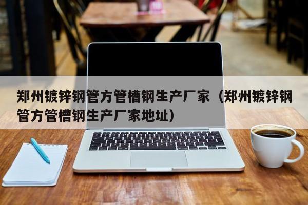 郑州镀锌钢管方管槽钢生产厂家（郑州镀锌钢管方管槽钢生产厂家地址）